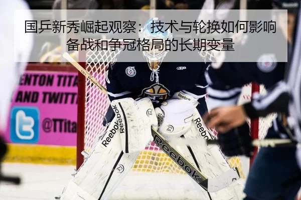国乒新秀崛起观察：技术与轮换如何影响备战和争冠格局的长期变量