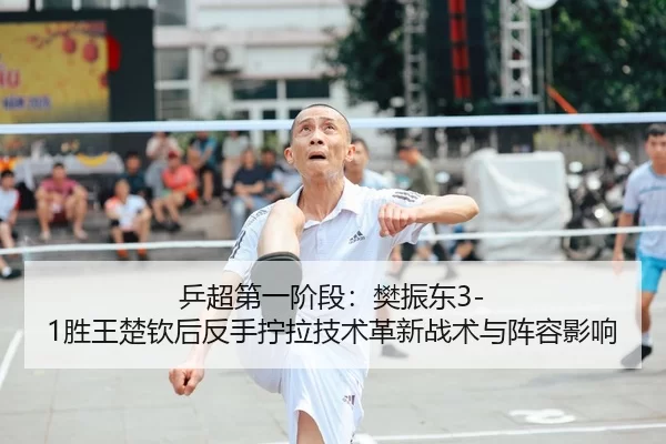 乒超第一阶段：樊振东3-1胜王楚钦后反手拧拉技术革新战术与阵容影响